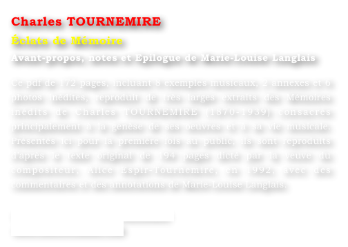 Charles TOURNEMIRE
Éclats de Mémoire
Avant-propos, notes et Epilogue de Marie-Louise Langlais 

Ce pdf de 172 pages, incluant 8 exemples musicaux, 2 annexes et 6 photos inédites, reproduit de très larges extraits des Mémoires inédits de Charles TOURNEMIRE (1870-1939) consacrés principalement à la genèse de ses oeuvres et à sa vie musicale. Présentés ici pour la première fois au public, ils sont reproduits d’après le texte original de 194 pages dicté par la veuve du compositeur, Alice Espir-Tournemire, en 1992, avec des commentaires et des annotations de Marie-Louise Langlais. 

www.ml-langlais.com/Tournemire
www.concertclassic.com