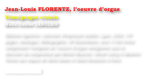 Jean-Louis FLORENTZ, l’oeuvre d’orgue  
Témoignages croisés
Marie-Louise LANGLAIS 

Éditions Symétrie, collection «Perpetuum mobile», Lyon, 2009, 197 pages, catalogue, bibliographie, 38 illustrations, avec 2 CDs inclus comprenant l’intégrale de l’oeuvre d’orgue enregistrée sous la direction du compositeur par Michel Bourcier, Olivier Latry et Béatrice Piertot aux orgues de Notre-Dame et Saint-Eustache à Paris.

www.symetrie.com