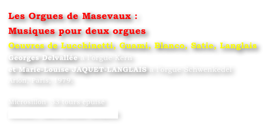 Les Orgues de Masevaux : 
Musiques pour deux orgues 
Oeuvres de Lucchinetti, Guami, Blanco, Satie, Langlais
Georges Delvallée à l’orgue Kern 
et Marie-Louise JAQUET-LANGLAIS à l’orgue Schwenkedel
Arion, Paris, 1979.

Microsillon  33 tours épuisé
Contact : Marie-Louise Langlais