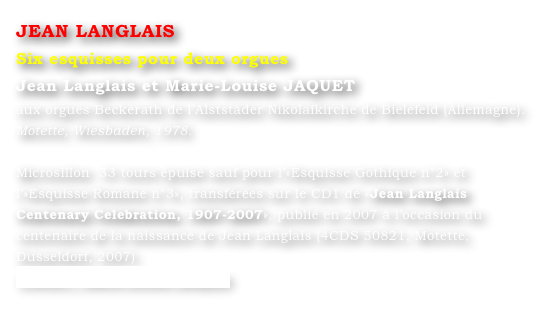 JEAN LANGLAIS
Six esquisses pour deux orgues
Jean Langlais et Marie-Louise JAQUET 
aux orgues Beckerath de l’Alststäder Nikolaikirche de Bielefeid (Allemagne).
Motette, Wiesbaden, 1978.

Microsillon  33 tours épuisé sauf pour l’»Esquisse Gothique n°2» et l’»Esquisse Romane n°3», transférées sur le CD1 de «Jean Langlais Centenary Celebration, 1907-2007», publié en 2007 à l’occasion du centenaire de la naissance de Jean Langlais (4CDS 50821, Motette, Dusseldorf, 2007)
Contact : Marie-Louise Langlais