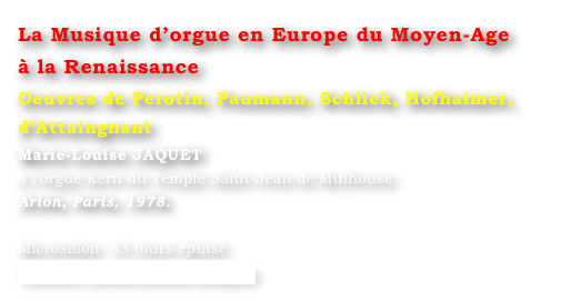 La Musique d’orgue en Europe du Moyen-Age 
à la Renaissance 
Oeuvres de Perotin, Paumann, Schlick, Hofhaimer, d’Attaingnant
Marie-Louise JAQUET 
à l’orgue Kern du Temple Saint-Jean de Mulhouse. 
Arion, Paris, 1978.

Microsillon  33 tours épuisé
Contact : Marie-Louise Langlais