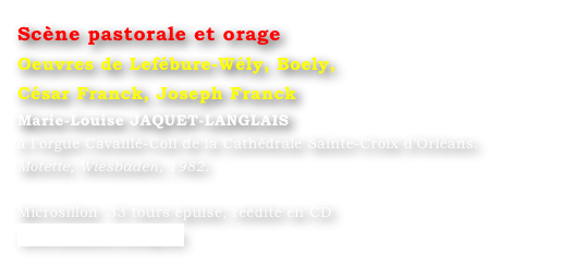 Scène pastorale et orage  
Oeuvres de Lefébure-Wély, Boely, 
César Franck, Joseph Franck
Marie-Louise JAQUET-LANGLAIS 
à l’orgue Cavaillé-Coll de la Cathédrale Sainte-Croix d’Orléans. 
Motette, Wiesbaden, 1982.

Microsillon  33 tours épuisé, réédité en CD
www.motette-verlag.de