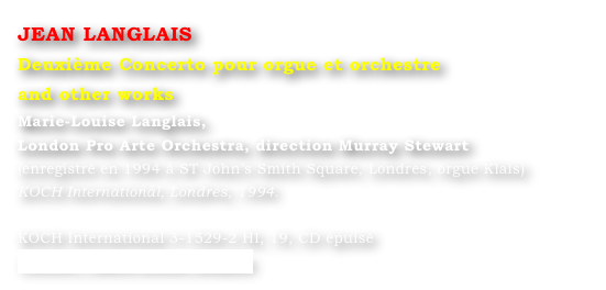 JEAN LANGLAIS
Deuxième Concerto pour orgue et orchestre 
and other works
Marie-Louise Langlais, 
London Pro Arte Orchestra, direction Murray Stewart 
(enregistré en 1994 à ST John’s Smith Square, Londres, orgue Klais) 
KOCH International, Londres, 1994.

KOCH International 3-1529-2 HI, 19, CD épuisé
Contact : Marie-Louise Langlais