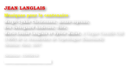 JEAN LANGLAIS
Musiques pour le centenaire
Margit-Lykke Christensen, mezzo-soprano,
Eva Ostergaard Andersen, flûte,
Marie-Louise Langlais et Sylvie Mallet, à l’orgue Cavaillé-Coll (1890) de la Jesuskirken de Copenhague (Danemark)
Delatour, Paris, 2007.

Delatour, CDT0019
www.editions-delatour.com