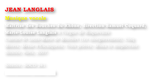 JEAN LANGLAIS
Musique vocale
Maîtrise des Bouches-du-Rhône, direction Samuel Coquard,
Marie-Louise Langlais à l’orgue de Roquevaire
Cantate St Louis-Marie de Montfort (1er enregistrement), Cinq Motets, Messe d’Escalquens, Trois prières, Missa in simplicitate. 
Solstice, Paris, 2007.		

Solstice, SOCD 241 
www.solstice-music.com