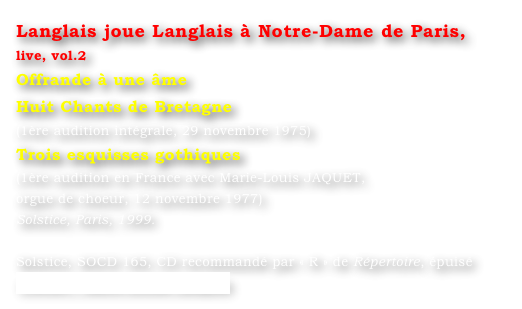 Langlais joue Langlais à Notre-Dame de Paris, live, vol.2
Offrande à une âme
Huit Chants de Bretagne
(1ère audition intégrale, 29 novembre 1975)
Trois esquisses gothiques
(1ère audition en France avec Marie-Louis JAQUET, 
orgue de choeur, 12 novembre 1977)
Solstice, Paris, 1999.

Solstice, SOCD 165, CD recommandé par « R » de Répertoire, épuisé
Contact : Marie-Louise Langlais
