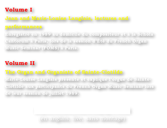 Volume I
Jean and Marie-Louise Langlais, lectures and performances
Enregistré en 1989 au domicile du compositeur et à la Schola Cantorum à Paris, lors de la session d’Été du French Organ Music Seminar (FOMS) à Paris.

Volume II
The Organ and Organists of Sainte-Clotilde
Marie-Louise Langlais présente et explique l’orgue de Sainte-Clotilde aux participants du French Organ Music Seminar lors de leur session de juillet 1989.

http://bfoms.com/dvdspage1.html
(en anglais, live, sans montage)