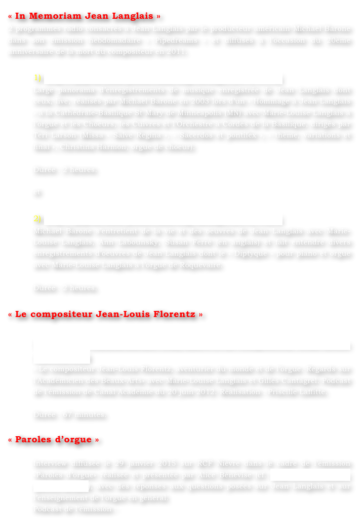 « In Memoriam Jean Langlais »
2 programmes radio consacrés à Jean Langlais par le producteur américain Michael Barone dans son émission hebdomadaire « Pipedreams » et diffusés à l’occasion du 20ème anniversaire de la mort du compositeur en 2011.

1) http://pipedreams.publicradio.org/listings/2011/1119/
Large panorama d’enregistrements de musique enregistrée de Jean Langlais dont ceux, live, réalisés par Michael Barone en 2003 lors d’un « Hommage à Jean Langlais » à la Cathédrale-Basilique St Mary de Minneapolis (MN) avec Marie-Louise Langlais à l’orgue et les Choeurs, les Cuivres et l’Orchestre à Cordes de la Basilique, dirigés par Teri Larson (Missa « Salve Regina », « Sacerdos et pontifex », « thème, variations et final », Christina Harmon, orgue de choeur).

Durée : 2 heures.

et

2) http://pipedreams.publicradio.org/listings/2011/1124/
Michael Barone s’entretient de la vie et des oeuvres de Jean Langlais avec Marie-Louise Langlais, Ann Labounsky, Susan Ferré (en anglais) et fait entendre divers enregistrements d’oeuvres de Jean Langlais dont le « Diptyque » pour piano et orgue avec Marie-Louise Langlais à l’orgue de Roquevaire.

Durée : 2 heures.

« Le compositeur Jean-Louis Florentz »

http://www.canalacademie.com/ida5913-Le-compositeur-Jean-Louis-Florentz.html
« Le compositeur Jean-Louis Florentz, aventurier du monde et de l’orgue. Regards sur l’Académicien des Beaux-Arts» avec Marie-Louise Langlais et Gilles Cantagrel. Podcast de l’émission de Canal Académie du 20 juin 2012. Réalisation : Priscille Laffitte.

Durée : 67 minutes.

« Paroles d’orgue »

Interview diffusée le 29 janvier 2015 sur RCF Nièvre dans le cadre de l’émission «Paroles d’orgue» réalisée et présentée par Alice Bénévise (cf. http://rcf.fr/culture/paroles-dorgue), avec des réponses aux questions posées sur Jean Langlais et sur l’enseignement de l’orgue en général.  Podcast de l’émission :
