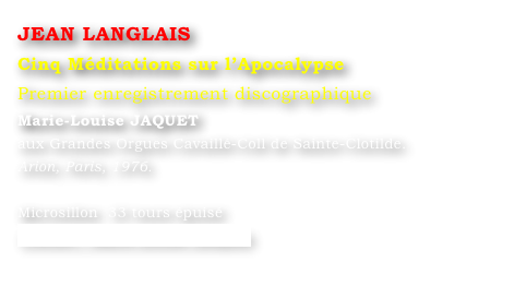 JEAN LANGLAIS 
Cinq Méditations sur l’Apocalypse
Premier enregistrement discographique
Marie-Louise JAQUET 
aux Grandes Orgues Cavaillé-Coll de Sainte-Clotilde.
Arion, Paris, 1976.

Microsillon  33 tours épuisé
Contact : Marie-Louise Langlais