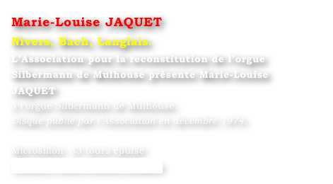 Marie-Louise JAQUET 
Nivers, Bach, Langlais.
L’Association pour la reconstitution de l’orgue Silbermann de Mulhouse présente Marie-Louise JAQUET
à l’orgue Silbermann de Mulhouse.
Disque publié par l’Association en décembre 1974.

Microsillon  33 tours épuisé
Contact : Marie-Louise Langlais