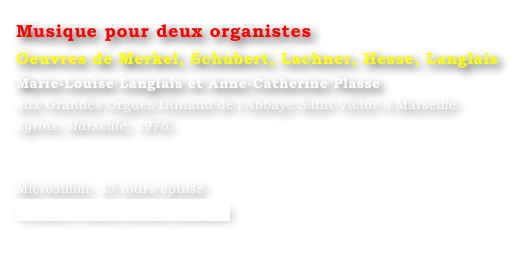 Musique pour deux organistes
Oeuvres de Merkel, Schubert, Lachner, Hesse, Langlais
Marie-Louise Langlais et Anne-Catherine Plasse 
aux Grandes Orgues Dunand de l’Abbaye Saint Victor à Marseille 
Lyrinx, Marseille, 1976.


Microsillon  33 tours épuisé
Contact : Marie-Louise Langlais