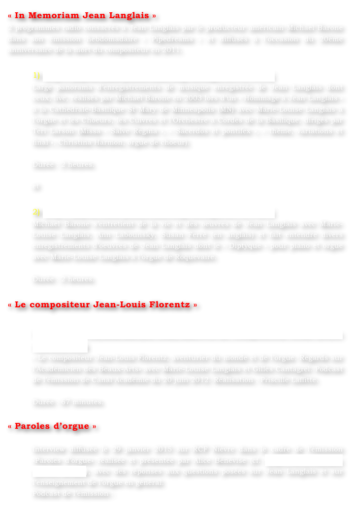 « In Memoriam Jean Langlais »
2 programmes radio consacrés à Jean Langlais par le producteur américain Michael Barone dans son émission hebdomadaire « Pipedreams » et diffusés à l’occasion du 20ème anniversaire de la mort du compositeur en 2011.

1) http://pipedreams.publicradio.org/listings/2011/1119/
Large panorama d’enregistrements de musique enregistrée de Jean Langlais dont ceux, live, réalisés par Michael Barone en 2003 lors d’un « Hommage à Jean Langlais » à la Cathédrale-Basilique St Mary de Minneapolis (MN) avec Marie-Louise Langlais à l’orgue et les Choeurs, les Cuivres et l’Orchestre à Cordes de la Basilique, dirigés par Teri Larson (Missa « Salve Regina », « Sacerdos et pontifex », « thème, variations et final », Christina Harmon, orgue de choeur).

Durée : 2 heures.

et

2) http://pipedreams.publicradio.org/listings/2011/1124/
Michael Barone s’entretient de la vie et des oeuvres de Jean Langlais avec Marie-Louise Langlais, Ann Labounsky, Susan Ferré (en anglais) et fait entendre divers enregistrements d’oeuvres de Jean Langlais dont le « Diptyque » pour piano et orgue avec Marie-Louise Langlais à l’orgue de Roquevaire.

Durée : 2 heures.

« Le compositeur Jean-Louis Florentz »

http://www.canalacademie.com/ida5913-Le-compositeur-Jean-Louis-Florentz.html
« Le compositeur Jean-Louis Florentz, aventurier du monde et de l’orgue. Regards sur l’Académicien des Beaux-Arts» avec Marie-Louise Langlais et Gilles Cantagrel. Podcast de l’émission de Canal Académie du 20 juin 2012. Réalisation : Priscille Laffitte.

Durée : 67 minutes.

« Paroles d’orgue »

Interview diffusée le 29 janvier 2015 sur RCF Nièvre dans le cadre de l’émission «Paroles d’orgue» réalisée et présentée par Alice Bénévise (cf. http://rcf.fr/culture/paroles-dorgue), avec des réponses aux questions posées sur Jean Langlais et sur l’enseignement de l’orgue en général.  Podcast de l’émission :