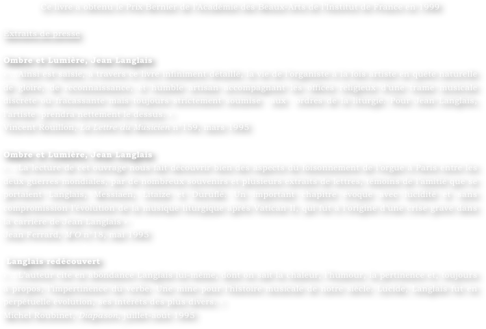 Ce livre a obtenu le Prix Bernier de l’Académie des Beaux-Arts de l’Institut de France en 1999

Extraits de presse

Ombre et Lumière, Jean Langlais 
« …Ainsi est saisie, à travers ce livre infiniment détaillé, la vie de l’organiste à la fois artiste en quête naturelle de gloire, de reconnaissance, et humble artisan accompagnant les offices religieux d’une trame musicale discrète ou fracassante mais toujours strictement soumise  aux  ordres de la liturgie. Pour Jean Langlais, l’artiste  prendra nettement le dessus. »
Vincent Rouillon, La Lettre du Musicien n°159, mars 1995

Ombre et Lumière, Jean Langlais 
« …La lecture de cet ouvrage nous fait découvrir bien des aspects du foisonnement de l’orgue à Paris entre les deux guerres mondiales, par de nombreux souvenirs et plusieurs extraits de lettres, témoins de l’amitié que se portaient Langlais, Messiaen, Litaize et Duruflé. Un important chapitre évoque avec lucidité et sans compromission l’évolution de la musique liturgique après Vatican II, qui fut à l’origine d’une crise grave dans la carrière de Jean Langlais »
Jean Ferrard, M’O n°18, mai 1995

 Langlais redécouvert 
« …L’auteur cite en abondance Langlais lui-même, dont on sait la chaleur, l’humour, la pertinence et, toujours à propos, l’impertinence du verbe. Une mine pour l’histoire musicale de notre siècle. Lucide, Langlais fut en perpétuelle évolution, ses intérêts des plus divers. »
Michel Roubinet, Diapason, juillet-août 1995