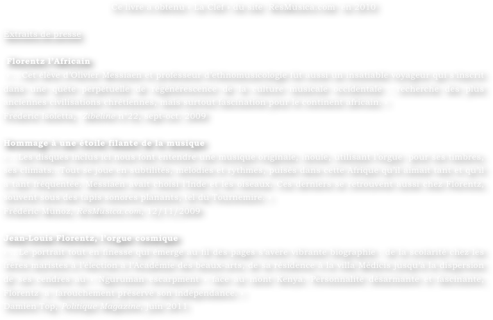 Ce livre a obtenu « La Clef » du site  ResMusica.com  en 2010

Extraits de presse

 Florentz l’Africain
 « …Cet élève d’Olivier Messiaen et professeur d’ethnomusicologie fut aussi un insatiable voyageur qui s’inscrit dans une quête perpétuelle de régénérescence de la culture musicale occidentale : recherche des plus anciennes civilisations chrétiennes, mais surtout fascination pour le continent africain. » 
Frederic Isoletta,  Zibeline n°22, sept-oct. 2009

Hommage à une étoile filante de la musique 
« …Les disques inclus ici nous font entendre une musique originale, inouïe, utilisant l’orgue  pour ses timbres, ses climats…Tout se joue en subtilités, mélodies et rythmes, puisés dans cette Afrique qu’il aimait tant et qu’il a tant fréquentée. Messiaen avait choisi l’Inde et les oiseaux. Ces derniers se retrouvent aussi chez Florentz, souvent sous des tapis sonores planants, tel du Tournemire. » 
Frédéric Munoz, ResMusica.com, 12/11/2009

Jean-Louis Florentz, l’orgue cosmique 
« …Le portrait tout en finesse qui émerge au fil des pages s’avère vibrante biographie : de la scolarité chez les frères maristes à l’élection à l’Académie des beaux-arts, de sa résidence à la villa Médicis jusqu’à la dispersion de ses cendres au « Nguruman escarpment » face au mont Kenya. Personnalité désarmante et fascinante, Florentz  a  farouchement préservé son indépendance. »
Damien Top, Politique Magazine, juin 2011