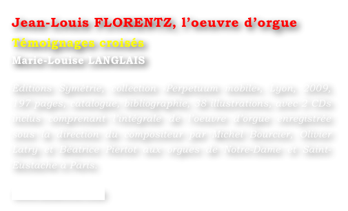 Jean-Louis FLORENTZ, l’oeuvre d’orgue  
Témoignages croisés
Marie-Louise LANGLAIS 

Éditions Symétrie, collection «Perpetuum mobile», Lyon, 2009, 197 pages, catalogue, bibliographie, 38 illustrations, avec 2 CDs inclus comprenant l’intégrale de l’oeuvre d’orgue enregistrée sous la direction du compositeur par Michel Bourcier, Olivier Latry et Béatrice Piertot aux orgues de Notre-Dame et Saint-Eustache à Paris.

www.symetrie.com