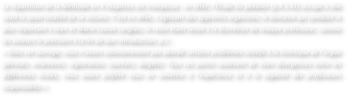 La répartition de la Méthode en 4 chapitres est trompeuse ; en effet, l’Étude du pédalier (p.4 à 41) occupe à elle seule la quasi totalité de ce volume. C’est en effet, s’agissant des apprentis organistes, le domaine qui semblait le plus important à Jean et Marie-Louise Langlais, le reste étant laissé à la discrétion de chaque professeur, comme les auteurs le précisent à la fin de laur Introduction, p.1 :
« Dans cet ouvrage, nous n’avons volontairement pas abordé certains problèmes relatifs à la technique de l’orgue (phrasés, ornements, registration, touchers, doigtés). Tous ces points soulevant de vives divergences entre les différentes écoles, nous avons préféré nous en remettre à l’expérience et à la sagacité des professeurs responsables.».
