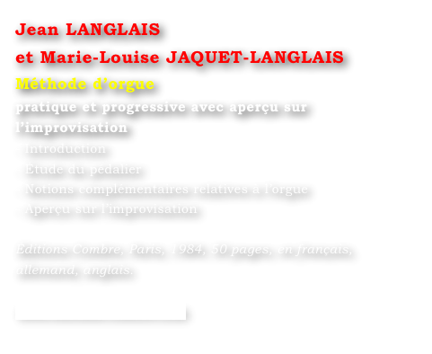 Jean LANGLAIS 
et Marie-Louise JAQUET-LANGLAIS 
Méthode d’orgue
pratique et progressive avec aperçu sur l’improvisation
- Introduction
- Étude du pédalier
- Notions complémentaires relatives à l’orgue
- Aperçu sur l’improvisation

Éditions Combre, Paris, 1984, 50 pages, en français, allemand, anglais.

www.editions-combre.com

