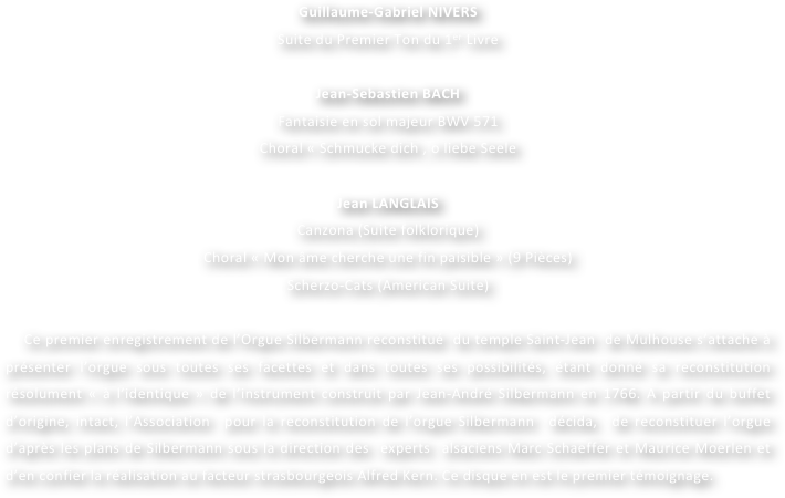 Guillaume-Gabriel NIVERS
Suite du Premier Ton du 1er Livre

Jean-Sebastien BACH  
Fantaisie en sol majeur BWV 571
Choral « Schmucke dich , o liebe Seele

Jean LANGLAIS
Canzona (Suite folklorique)
Choral « Mon âme cherche une fin paisible » (9 Pièces)
Scherzo-Cats (American Suite)

    Ce premier enregistrement de l’Orgue Silbermann reconstitué  du temple Saint-Jean  de Mulhouse s’attache à présenter l’orgue sous toutes ses facettes et dans toutes ses possibilités, étant donné sa reconstitution résolument « à l’identique » de l’instrument construit par Jean-André Silbermann en 1766. A partir du buffet d’origine, intact, l’Association  pour la reconstitution de l’orgue Silbermann  décida,  de reconstituer l’orgue d’après les plans de Silbermann sous la direction des  experts  alsaciens Marc Schaeffer et Maurice Moerlen et d’en confier la réalisation au facteur strasbourgeois Alfred Kern. Ce disque en est le premier témoignage.