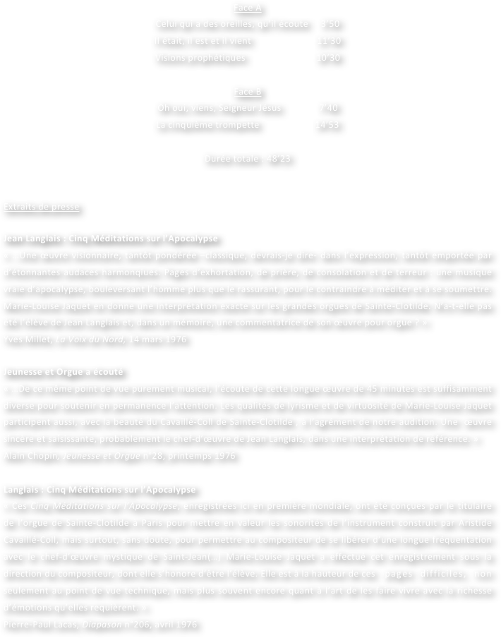 Face A
Celui qui a des oreilles, qu’il écoute     3’50
Il était, il est et il vient                          11’30
Visions prophétiques                            10’30

Face B
Oh oui, viens, Seigneur Jésus               7’40
La cinquième trompette                      14’53
				
Durée totale : 48’23	


Extraits de presse

Jean Langlais : Cinq Méditations sur l’Apocalypse
« …Une œuvre visionnaire, tantôt pondérée –classique, devrais-je dire- dans l’expression, tantôt emportée par d’étonnantes audaces harmonqiues. Pages d’exhortation, de prière, de consolation et de terreur : une musique vraie d’apocalypse, bouleversant l’homme plus que le rassurant, pour le contraindre à méditer et à se soumettre. Marie-Louise Jaquet en donne une interprétation exacte sur les grandes orgues de Sainte-Clotilde. N’a-t-elle pas été l’élève de Jean Langlais et, dans un mémoire, une commentatrice de son œuvre pour orgue ? »
Yves Millet, La Voix du Nord, 14 mars 1976
	
Jeunesse et Orgue a écouté
« …De ce même point de vue purement musical, l’écoute de cette longue œuvre de 45 minutes est suffisamment diverse pour soutenir en permanence l’attention. Les qualités de lyrisme et de virtuosité de Marie-Louise Jaquet participent aussi, avec la beauté du Cavaillé-Coll de Sainte-Clotilde , à l’agrément de notre audition. Une  œuvre sincère et saisissante, probablement le chef-d’œuvre de Jean Langlais, dans une interprétation de référence. »
Alain Chopin, Jeunesse et Orgue n°28, printemps 1976

Langlais : Cinq Méditations sur l’Apocalypse
« Ces Cinq Méditations sur l’Apocalypse, enregistrées ici en première mondiale, ont été conçues par le titulaire de l’orgue de Sainte-Clotilde à Paris pour mettre en valeur les sonorités de l’instrument construit par Aristide Cavaillé-Coll, mais surtout, sans doute, pour permettre au compositeur de se libérer d’une longue fréquentation avec le chef-d’œuvre mystique de Saint-Jean(…) Marie-Louise Jaquet a effectué cet enregistrement sous la direction du compositeur, dont elle s’honore d’être l’élève. Elle est à la hauteur de ces 	pages difficiles, non seulement au point de vue technique, mais plus souvent encore quant à l’art de les faire vivre avec la richesse d’émotions qu’elles requièrent. »
Pierre-Paul Lacas, Diapason n°206, avril 1976
