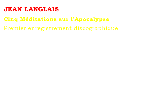 JEAN LANGLAIS 
Cinq Méditations sur l’Apocalypse
Premier enregistrement discographique
Marie-Louise JAQUET 
aux grandes orgues Cavaillé-Coll de Sainte-Clotilde.
Arion, Paris, 1976.





Microsillon  33 tours épuisé
Contact : Marie-Louise Langlais