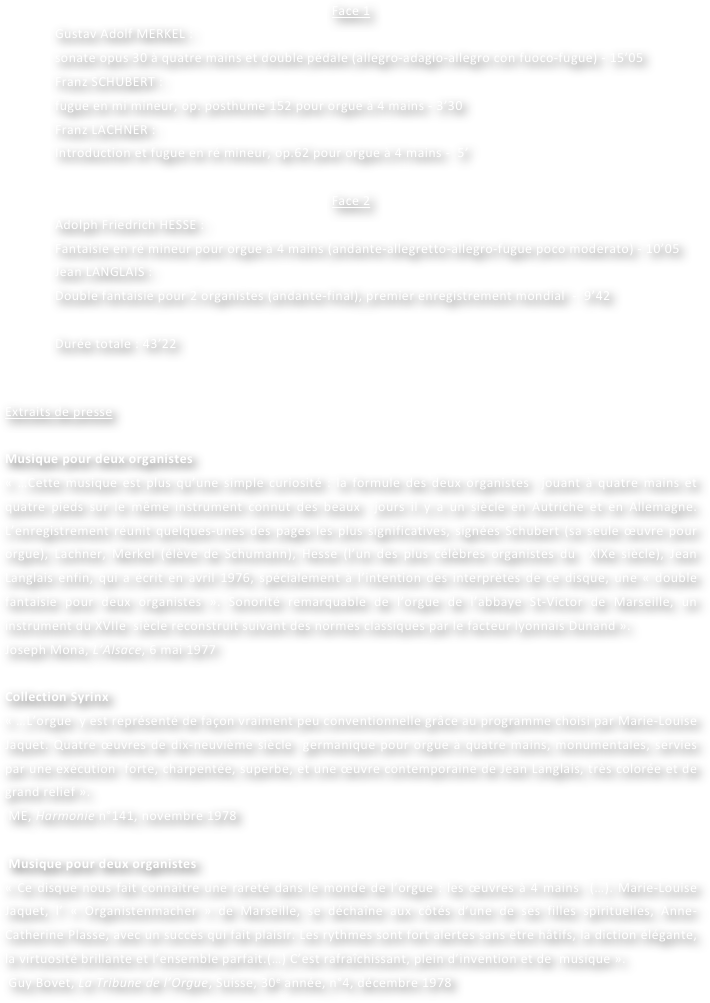 Face 1
Gustav Adolf MERKEL : 
sonate opus 30 à quatre mains et double pédale (allegro-adagio-allegro con fuoco-fugue) - 15’05
Franz SCHUBERT : 
fugue en mi mineur, op. posthume 152 pour orgue à 4 mains - 3’30
Franz LACHNER : 
Introduction et fugue en ré mineur, op.62 pour orgue à 4 mains -  5’

Face 2
Adolph Friedrich HESSE : 
Fantaisie en ré mineur pour orgue à 4 mains (andante-allegretto-allegro-fugue poco moderato) - 10’05
Jean LANGLAIS : 
Double fantaisie pour 2 organistes (andante-final), premier enregistrement mondial  -  9’42

Durée totale : 43’22


Extraits de presse

Musique pour deux organistes
« …Cette musique est plus qu’une simple curiosité : la formule des deux organistes  jouant à quatre mains et quatre pieds sur le même instrument connut des beaux  jours il y a un siècle en Autriche et en Allemagne. L’enregistrement réunit quelques-unes des pages les plus significatives, signées Schubert (sa seule œuvre pour orgue), Lachner, Merkel (élève de Schumann), Hesse (l’un des plus célèbres organistes du  XIXe siècle), Jean Langlais enfin, qui a écrit en avril 1976, spécialement à l’intention des interprètes de ce disque, une « double fantaisie pour deux organistes ». Sonorité remarquable de l’orgue de l’abbaye St-Victor de Marseille, un instrument du XVIIe  siècle reconstruit suivant des normes classiques par le facteur lyonnais Dunand ».
Joseph Mona, L’Alsace, 6 mai 1977

Collection Syrinx
« …L’orgue  y est représenté de façon vraiment peu conventionnelle grâce au programme choisi par Marie-Louise Jaquet. Quatre œuvres de dix-neuvième siècle  germanique pour orgue à quatre mains, monumentales, servies par une exécution  forte, charpentée, superbe, et une œuvre contemporaine de Jean Langlais, très colorée et de grand relief ».
 ME, Harmonie n°141, novembre 1978

 Musique pour deux organistes
« Ce disque nous fait connaître une rareté dans le monde de l’orgue : les œuvres à 4 mains  (…). Marie-Louise Jaquet, l’ « Organistenmacher » de Marseille, se déchaîne aux côtés d’une de ses filles spirituelles, Anne-Catherine Plasse, avec un succès qui fait plaisir. Les rythmes sont fort alertes sans être hâtifs, la diction élégante, la virtuosité brillante et l’ensemble parfait.(…) C’est rafraîchissant, plein d’invention et de  musique ».
 Guy Bovet, La Tribune de l’Orgue, Suisse, 30e année, n°4, décembre 1978