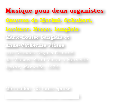 Musique pour deux organistes
Oeuvres de Merkel, Schubert, Lachner, Hesse, Langlais
Marie-Louise Langlais et 
Anne-Catherine Plasse 
aux Grandes Orgues Dunand 
de l’Abbaye Saint Victor à Marseille 
Lyrinx, Marseille, 1976.


Microsillon  33 tours épuisé
Contact : Marie-Louise Langlais