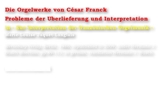 Die Orgelwerke von César Franck
Probleme der Uberlieferung und Interpretation
in « Zur Interpretation der französischen Orgelmusik »
Marie-Louise Jaquet-Langlais 

Merseburg Verlag, Berlin, 1986, republished in 2009, under Hermann J. Busch direction, pp.89-113, in german, translation Hermann J. Busch.

www.merserburger.de