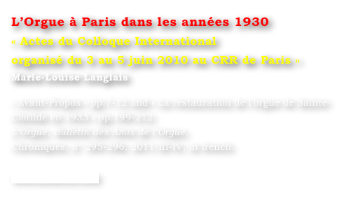 L’Orgue à Paris dans les années 1930
« Actes du Colloque International
organisé du 3 au 5 juin 2010 au CRR de Paris »
Marie-Louise Langlais 

« Avant-Propos » pp.7-12 and « La restauration de l’orgue de Sainte-Clotilde en 1933 » pp.199-212.
L’Orgue, Bulletin des Amis de l’Orgue, 
Chroniques, n° 295-296, 2011-III-IV, in french.

www.symetrie.com