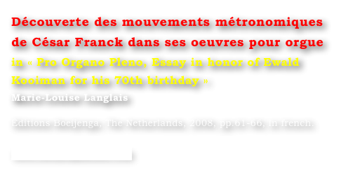 Découverte des mouvements métronomiques 
de César Franck dans ses oeuvres pour orgue
in « Pro Organo Pleno, Essay in honor of Ewald Kooiman for his 70th birthday »
Marie-Louise Langlais 

Éditions Boeijenga, The Netherlands, 2008, pp.61-66, in french.

www.boeijengamusic.com