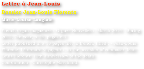 Lettre à Jean-Louis
Dossier Jean-Louis Florentz
Marie-Louise Langlais 

French organ magazines « Orgues Nouvelles », March 2014 - Spring 2014, 7th year, n°24, pages 6-7
Letter published in a 18 pages file, in french, titled : « Jean-Louis Florentz, l’étonnant voyageur », at the occasion of composer Jean-Louis Florentz’ 10th anniversary of the death. 
Coordination : Christophe Marchand.