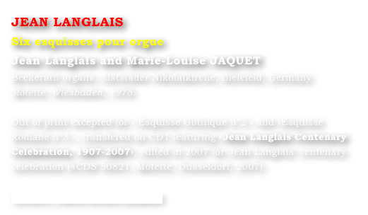 JEAN LANGLAIS
Six esquisses pour orgue
Jean Langlais and Marie-Louise JAQUET 
Beckerath organs, Alststäder Nikolaikirche, Bielefeid, Germany
Motette, Wiesbaden, 1978.

Out of print excepted for « Esquisse Gothique n°2 » and »Esquisse Romane n°3 », transfered on CD1 featuring «Jean Langlais Centenary Celebration, 1907-2007», edited in 2007 for Jean Langlais’ centenary celebration (4CDS 50821, Motette, Dusseldorf, 2007)

Contact : Marie-Louise Langlais