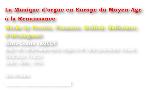 La Musique d’orgue en Europe du Moyen-Age 
à la Renaissance 
Works by Perotin, Paumann, Schlick, Hofhaimer, d’Attaingnant
Marie-Louise JAQUET 
plays the Silbermann-Kern organ of St John protestant church, Mulhouse, France 
Arion, Paris, 1978.

Out of print
Contact : Marie-Louise Langlais
