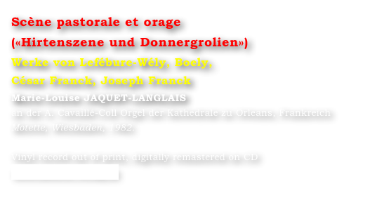 Scène pastorale et orage
(«Hirtenszene und Donnergrolien»)  
Werke von Lefébure-Wély, Boely, 
César Franck, Joseph Franck
Marie-Louise JAQUET-LANGLAIS 
an der A. Cavaillé-Coll Orgel der Kathedrale zu Orleans, Frankreich
Motette, Wiesbaden, 1982.

Vinyl record out of print, digitally remastered on CD
www.motette-verlag.de
