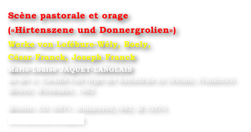 Scène pastorale et orage
(«Hirtenszene und Donnergrolien»)  
Werke von Lefébure-Wély, Boely, 
César Franck, Joseph Franck
Marie-Louise JAQUET-LANGLAIS 
an der A. Cavaillé-Coll Orgel der Kathedrale zu Orleans, Frankreich
Motette, Wiesbaden, 1982.

Motette, CD 10571, remastered,1982, M.10570
www.motette-verlag.de
