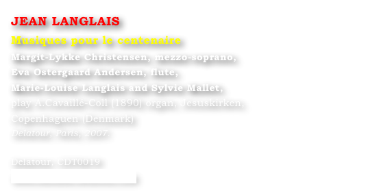 JEAN LANGLAIS
Musiques pour le centenaire
Margit-Lykke Christensen, mezzo-soprano,
Eva Ostergaard Andersen, flute,
Marie-Louise Langlais and Sylvie Mallet, 
play A.Cavaillé-Coll (1890) organ, Jesuskirken, 
Copenhaguen (Denmark)
Delatour, Paris, 2007.

Delatour, CDT0019
www.editions-delatour.com