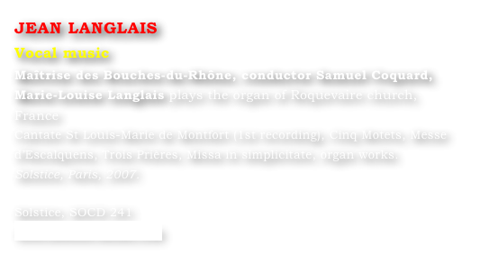 JEAN LANGLAIS
Vocal music
Maîtrise des Bouches-du-Rhône, conductor Samuel Coquard,
Marie-Louise Langlais plays the organ of Roquevaire church, France
Cantate St Louis-Marie de Montfort (1st recording), Cinq Motets, Messe d’Escalquens, Trois Prières, Missa in simplicitate, organ works. 
Solstice, Paris, 2007.		

Solstice, SOCD 241 
www.solstice-music.com