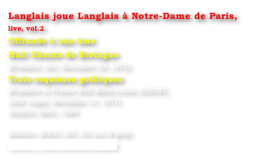 Langlais joue Langlais à Notre-Dame de Paris, live, vol.2
Offrande à une âme
Huit Chants de Bretagne
(Premiere, live, November 29, 1975)
Trois esquisses gothiques
(Premiere in France with Marie-Louis JAQUET, 
choir organ, November 12, 1977)
Solstice, Paris, 1999.

Solstice, SOCD 165, CD out of print
Contact : Marie-Louise Langlais