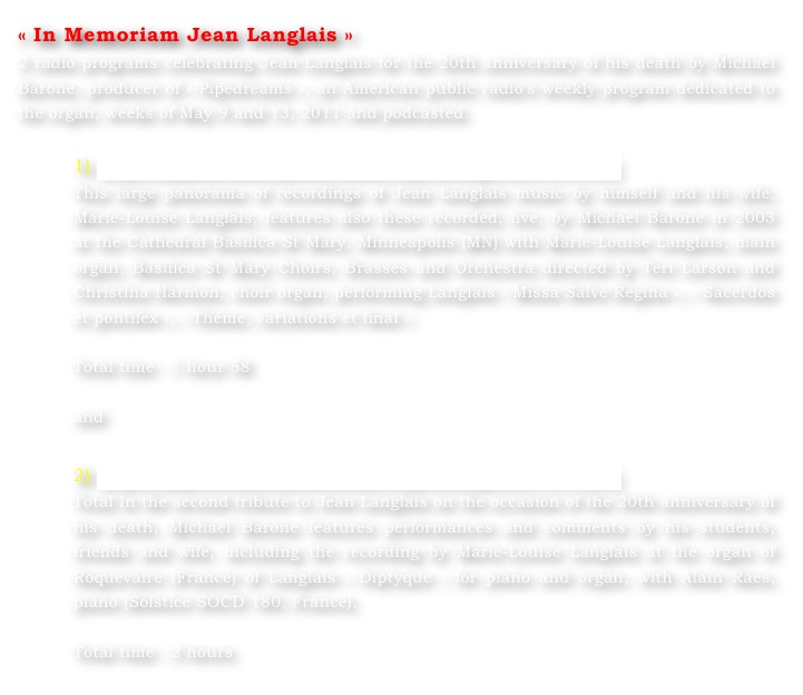 « In Memoriam Jean Langlais »
2 radio programs celebrating Jean Langlais for the 20th anniversary of his death by Michael Barone, producer of « Pipedreams », an American public radio’s weekly program dedicated to the organ, weeks of May 9 and 13, 2011 and podcasted.

1) http://pipedreams.publicradio.org/listings/2011/1119/
This large panorama of recordings of Jean Langlais music by himself and his wife, Marie-Louise Langlais, features also these recorded, live, by Michael Barone in 2003 at the Cathedral Basilica St Mary, Minneapolis (MN) with Marie-Louise Langlais, main organ, Basilica St Mary Choirs, Brasses and Orchestra directed by Teri Larson and Christina Harmon, choir organ, performing Langlais « Missa Salve Regina », « Sacerdos et pontifex », « Thème, variations et final ».

Total time : 1 hour 58

and

2) http://pipedreams.publicradio.org/listings/2011/1124/
Total In the second tribute to Jean Langlais on the occasion of the 20th anniversary of his death, Michael Barone features performances and comments by his students, friends and wife, including the recording by Marie-Louise Langlais at the organ of Roquevaire (France) of Langlais « Diptyque » for piano and organ, with Alain Raes, piano (Solstice SOCD 180, France).

Total time : 2 hours