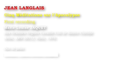 JEAN LANGLAIS 
Cinq Méditations sur l’Apocalypse
First recording
Marie-Louise JAQUET 
aux Grandes Orgues Cavaillé-Coll de Sainte-Clotilde
Arion, ARN 38312, Paris, 1976.

Out of print
Contact : Marie-Louise Langlais
