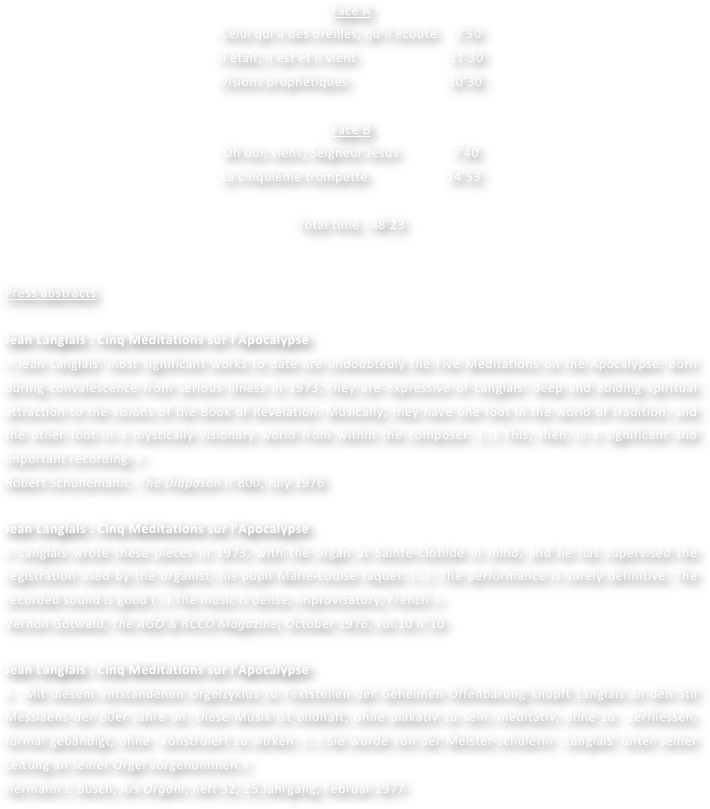 Face A
Celui qui a des oreilles, qu’il écoute     3’50
Il était, il est et il vient                          11’30
Visions prophétiques                            10’30

Face B
Oh oui, viens, Seigneur Jésus               7’40
La cinquième trompette                      14’53
				
Total time : 48’23	


Press abstracts

Jean Langlais : Cinq Méditations sur l’Apocalypse
« Jean Langlais’ most significant works to date are undoubtedly the Five Meditations on the Apocalypse. Born during convalescence from serious illness in 1973, they are expressive of Langlais’ deep and abiding spiritual attraction to the visions of the Book of Revelation. Musically, they have one foot in the world of tradition, and the other foot in a mystically visionary world from within the composer. (…) This, then, is a significant and important recording. »           
Robert Schunemann,  The Diapason n°800, July 1976 
	
Jean Langlais : Cinq Méditations sur l’Apocalypse
« Langlais wrote these pieces in 1973, with the organ at Sainte-Clotilde in mind, and he has supervised the registration used by the organist, his pupil Marie-Louise Jaquet. (…). The performance is surely definitive. The recorded sound is good (…) The music is dense, improvisatory, French ».
Vernon Gotwald, The AGO & RCCO Magazine, October 1976, vol.10 n°10

Jean Langlais : Cinq Méditations sur l’Apocalypse
«  Mit diesem entstandenen Orgelzyklus zu Textstellen der Geheimen Offenbarung knüpft Langlais an den Stil Messiaens der 60er Jahre an. Diese Musik ist bildhaft, ohne plakativ zu sein, meditativ, ohne zu  zerfliessen, formal gebändigt, ohne  konstruiert zu wirken. (…) Sie wurde von der Meister-schülerin  Langlais’ unter seiner Leitung an seiner Orgel vorgenommen.»
Hermann J. Busch, Ars Organi, heft 52, 25.Jahrgang, Februar 1977
