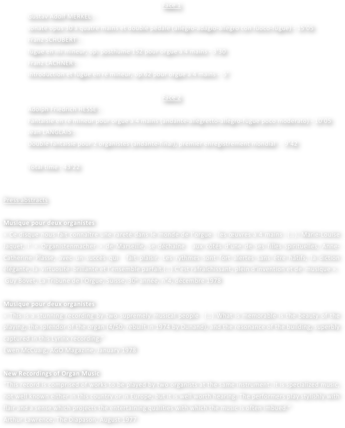 Face 1
Gustav Adolf MERKEL : 
sonate opus 30 à quatre mains et double pédale (allegro-adagio-allegro con fuoco-fugue) - 15’05
Franz SCHUBERT : 
fugue en mi mineur, op. posthume 152 pour orgue à 4 mains - 3’30
Franz LACHNER : 
Introduction et fugue en ré mineur, op.62 pour orgue à 4 mains -  5’

Face 2
Adolph Friedrich HESSE : 
Fantaisie en ré mineur pour orgue à 4 mains (andante-allegretto-allegro-fugue poco moderato) - 10’05
Jean LANGLAIS : 
Double fantaisie pour 2 organistes (andante-final), premier enregistrement mondial  -  9’42

Total time : 43’22


Press abstracts

Musique pour deux organistes
« Ce disque nous fait connaître une rareté dans le monde de l’orgue : les œuvres à 4 mains  (…). Marie-Louise Jaquet, l’ « Organistenmacher » de Marseille, se déchaîne  aux côtés d’une de ses filles spirituelles, Anne-Catherine Plasse, avec un succès qui  fait plaisir. Les rythmes sont fort alertes sans être hâtifs, la diction élégante, la  virtuosité  brillante et l’ensemble parfait.(…) C’est rafraîchissant, plein d’invention et de  musique ».
 Guy Bovet, La Tribune de l’Orgue, Suisse, 30e année, n°4, décembre 1978

Musique pour deux organistes
« This is a stunning recording by two supremely musical people  (…) What is memorable is the beauty of the playing, the splendor of the organ (4/50, rebuilt in 1974 by Dunand), and the resonance of the building, superbly captured in this Lyrinx recording.”
Ewen McCuaig, AGO Magazine, January 1978

New Recordings of Organ Music
“This record is comprised of works to be played by two organists at the same instrument. It is specialized music, not well known either in this country or in Europe, but it is well worth hearing. The performers play stylishly with flair and a sense which projects the entertaining qualities with which the music is often imbued.”
Arthur Lawrence, The Diapason, August 1977
