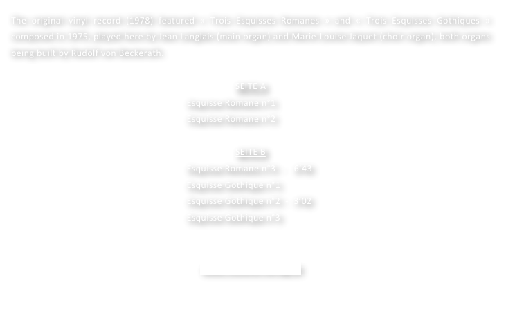 The original vinyl record (1978) featured « Trois Esquisses Romanes » and « Trois Esquisses Gothiques »  composed in 1975, played here by Jean Langlais (main organ) and Marie-Louise Jaquet (choir organ), both organs being built by Rudolf von Beckerath.

SEITE A
        Esquisse Romane n°1
        Esquisse Romane n°2

SEITE B
        Esquisse Romane n°3  -    6’43
        Esquisse Gothique n°1
        Esquisse Gothique n°2  -  3’02
        Esquisse Gothique n°3  


www.motette-verlag.de
